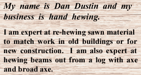My name is Dan Dustin and my business is hand hewing.  I am expert at re-hewing sawn material to match work in old buildings and for new construction.  I am also expert at hewing beams out from a log with axe and broad axe.